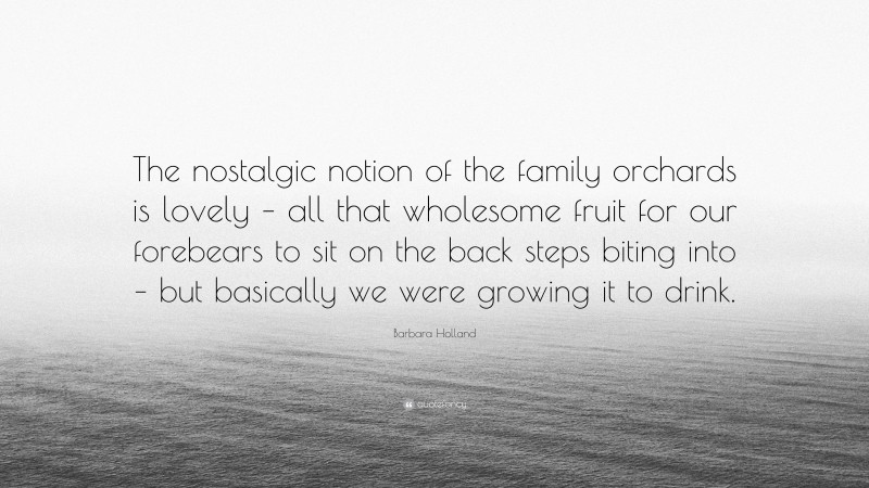Barbara Holland Quote: “The nostalgic notion of the family orchards is lovely – all that wholesome fruit for our forebears to sit on the back steps biting into – but basically we were growing it to drink.”