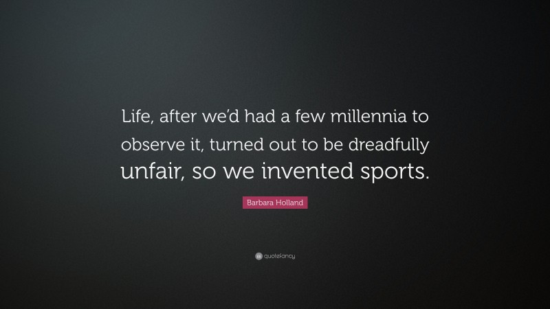 Barbara Holland Quote: “Life, after we’d had a few millennia to observe it, turned out to be dreadfully unfair, so we invented sports.”