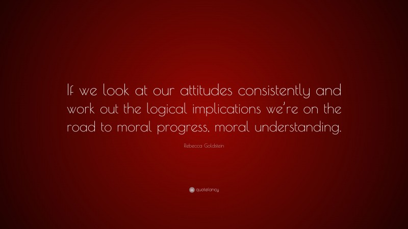 Rebecca Goldstein Quote: “If we look at our attitudes consistently and work out the logical implications we’re on the road to moral progress, moral understanding.”