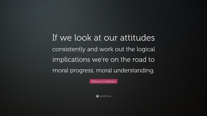 Rebecca Goldstein Quote: “If we look at our attitudes consistently and work out the logical implications we’re on the road to moral progress, moral understanding.”