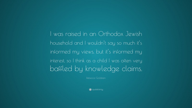 Rebecca Goldstein Quote: “I was raised in an Orthodox Jewish household and I wouldn’t say so much it’s informed my views, but it’s informed my interest, so I think as a child I was often very baffled by knowledge claims.”