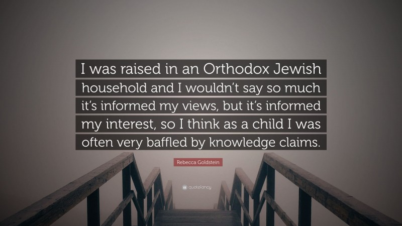 Rebecca Goldstein Quote: “I was raised in an Orthodox Jewish household and I wouldn’t say so much it’s informed my views, but it’s informed my interest, so I think as a child I was often very baffled by knowledge claims.”