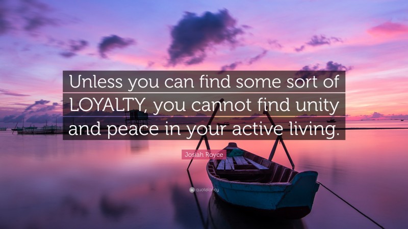 Josiah Royce Quote: “Unless you can find some sort of LOYALTY, you cannot find unity and peace in your active living.”