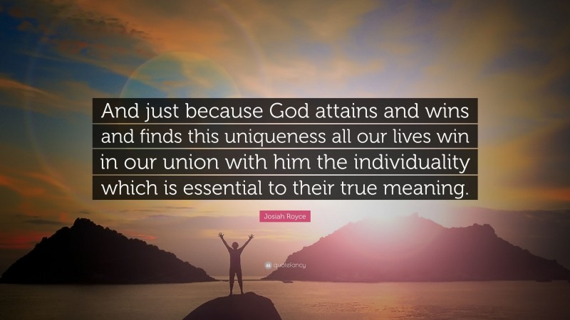 Josiah Royce Quote: “And just because God attains and wins and finds this uniqueness all our lives win in our union with him the individuality which is essential to their true meaning.”