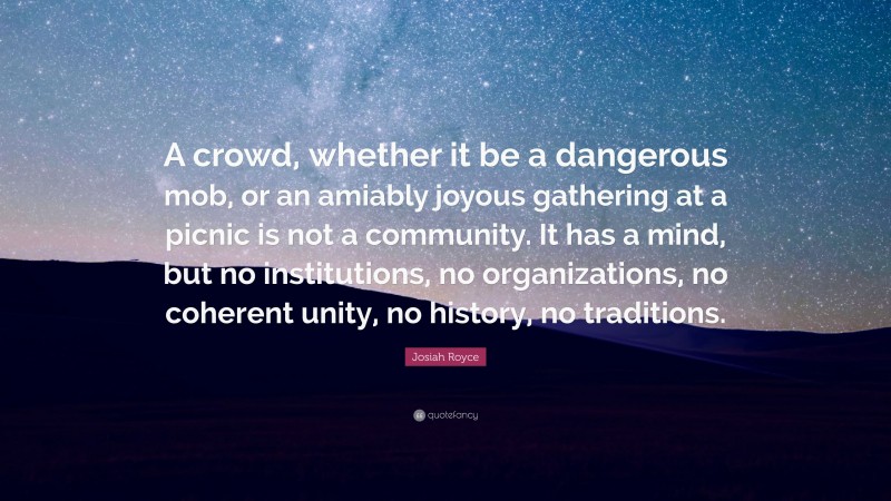 Josiah Royce Quote: “A crowd, whether it be a dangerous mob, or an amiably joyous gathering at a picnic is not a community. It has a mind, but no institutions, no organizations, no coherent unity, no history, no traditions.”