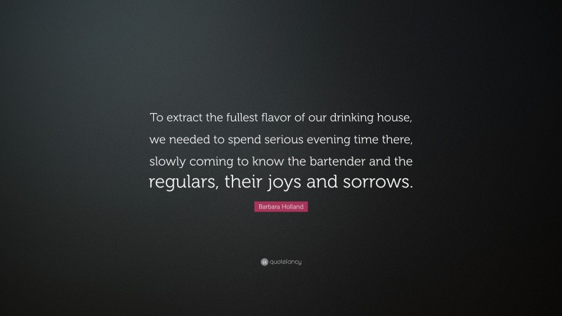 Barbara Holland Quote: “To extract the fullest flavor of our drinking house, we needed to spend serious evening time there, slowly coming to know the bartender and the regulars, their joys and sorrows.”