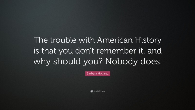Barbara Holland Quote: “The trouble with American History is that you don’t remember it, and why should you? Nobody does.”