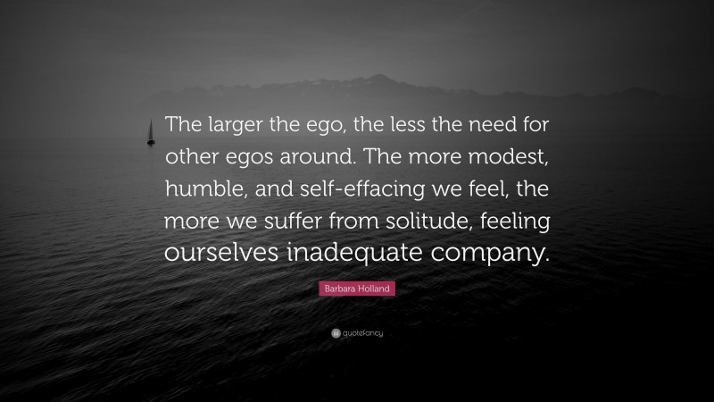 Barbara Holland Quote: “The larger the ego, the less the need for other egos around. The more modest, humble, and self-effacing we feel, the more we suffer from solitude, feeling ourselves inadequate company.”
