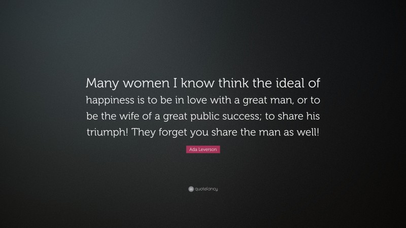 Ada Leverson Quote: “Many women I know think the ideal of happiness is to be in love with a great man, or to be the wife of a great public success; to share his triumph! They forget you share the man as well!”