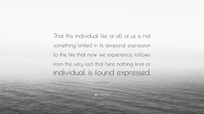 Josiah Royce Quote: “That this individual life of all of us is not something limited in its temporal expression to the life that now we experience, follows from the very fact that here nothing final or individual is found expressed.”