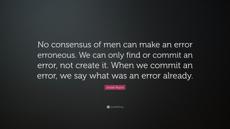 Josiah Royce Quote: “No consensus of men can make an error erroneous. We can only find or commit an error, not create it. When we commit an error, we say what was an error already.”
