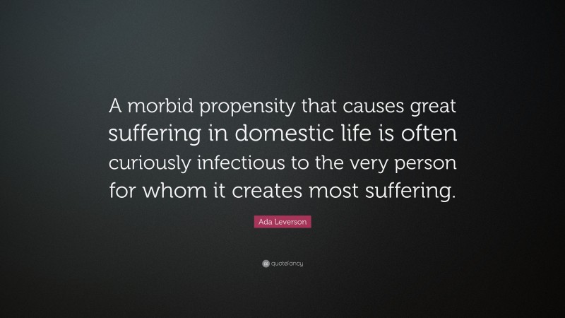 Ada Leverson Quote: “A morbid propensity that causes great suffering in domestic life is often curiously infectious to the very person for whom it creates most suffering.”