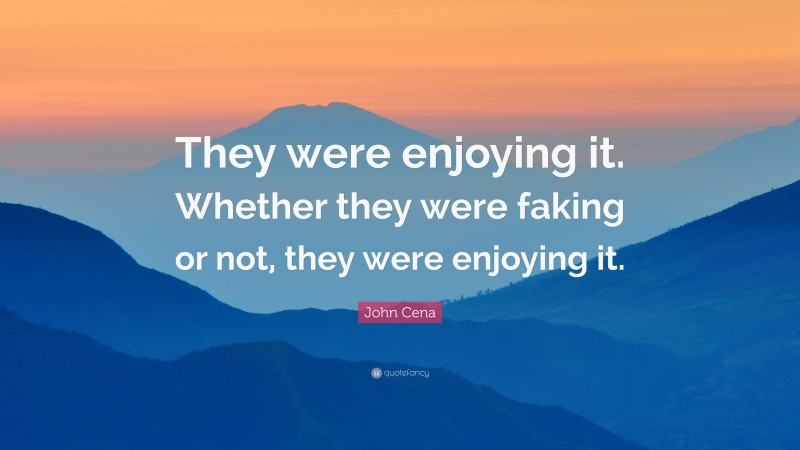 John Cena Quote: “They were enjoying it. Whether they were faking or not, they were enjoying it.”