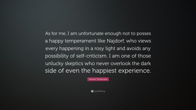 Savielly Tartakower Quote: “As for me, I am unfortunate enough not to posses a happy temperament like Najdorf, who views every happening in a rosy light and avoids any possibility of self-criticism. I am one of those unlucky skeptics who never overlook the dark side of even the happiest experience.”