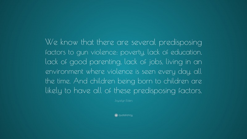 Joycelyn Elders Quote: “We know that there are several predisposing factors to gun violence: poverty, lack of education, lack of good parenting, lack of jobs, living in an environment where violence is seen every day, all the time. And children being born to children are likely to have all of these predisposing factors.”