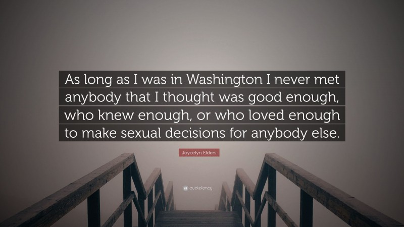 Joycelyn Elders Quote: “As long as I was in Washington I never met anybody that I thought was good enough, who knew enough, or who loved enough to make sexual decisions for anybody else.”