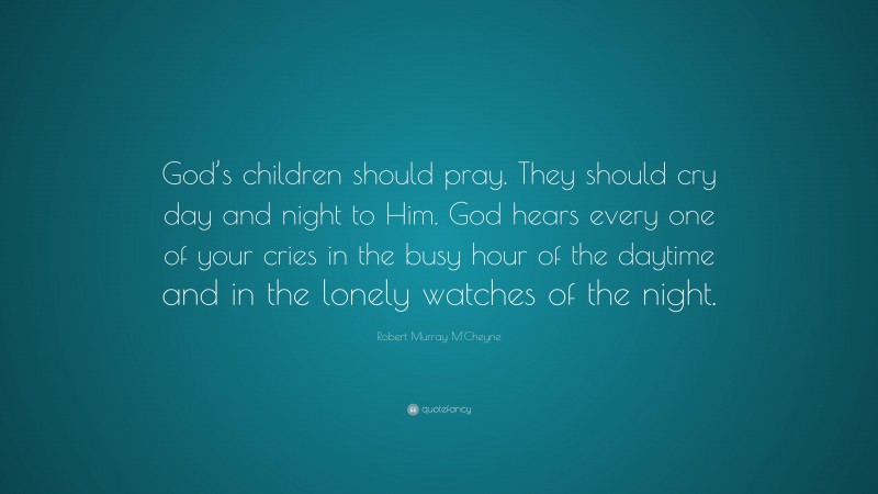 Robert Murray M'Cheyne Quote: “God’s children should pray. They should cry day and night to Him. God hears every one of your cries in the busy hour of the daytime and in the lonely watches of the night.”