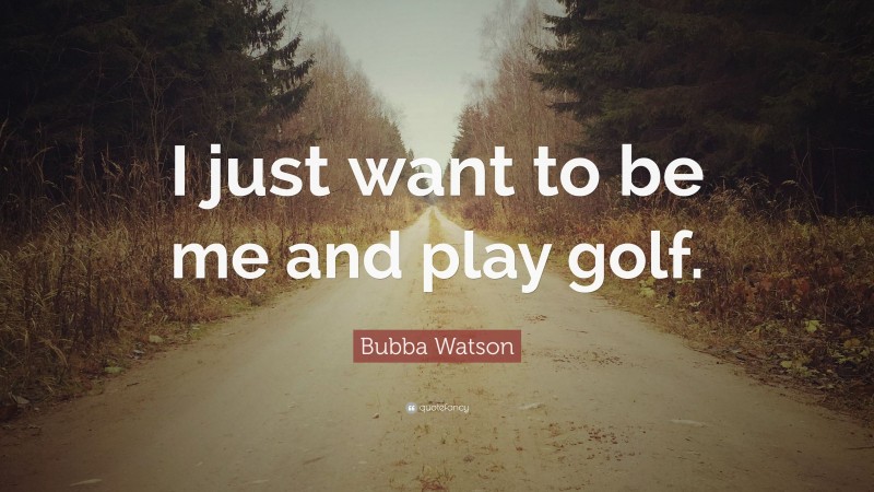 Bubba Watson Quote: “I just want to be me and play golf.”