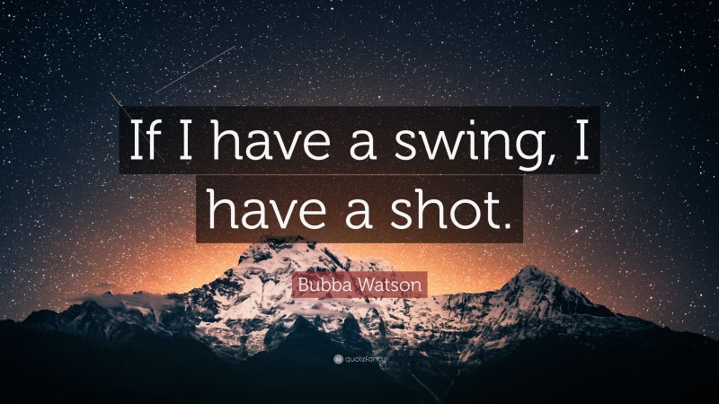Bubba Watson Quote: “If I have a swing, I have a shot.”