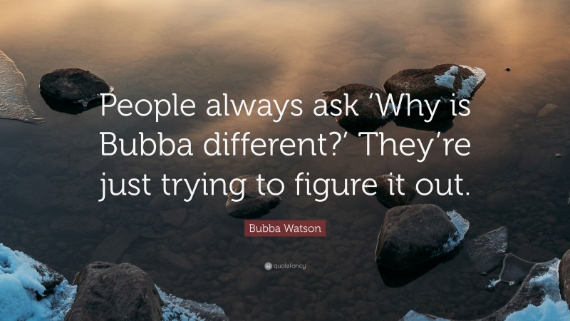 Bubba Watson Quote: “People always ask ‘Why is Bubba different?’ They’re just trying to figure it out.”