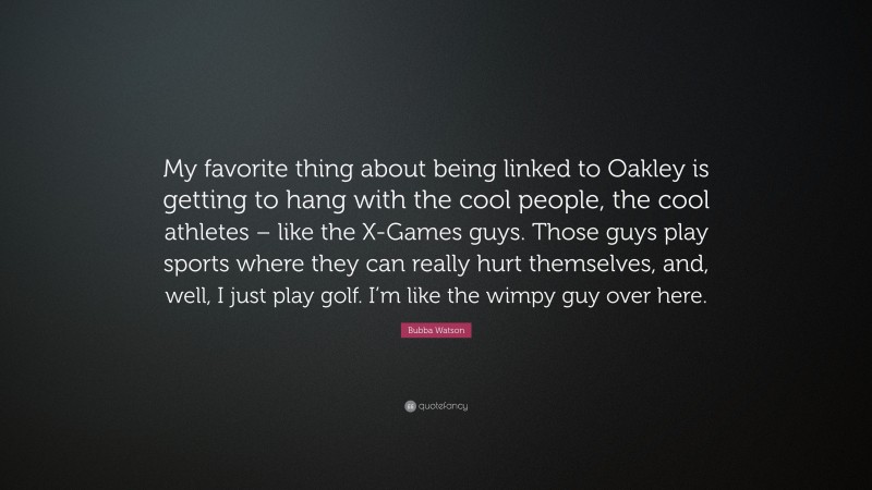 Bubba Watson Quote: “My favorite thing about being linked to Oakley is getting to hang with the cool people, the cool athletes – like the X-Games guys. Those guys play sports where they can really hurt themselves, and, well, I just play golf. I’m like the wimpy guy over here.”