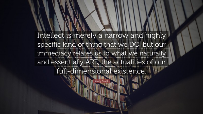 Kenny Smith Quote: “Intellect is merely a narrow and highly specific kind of thing that we DO, but our immediacy relates us to what we naturally and essentially ARE, the actualities of our full-dimensional existence.”