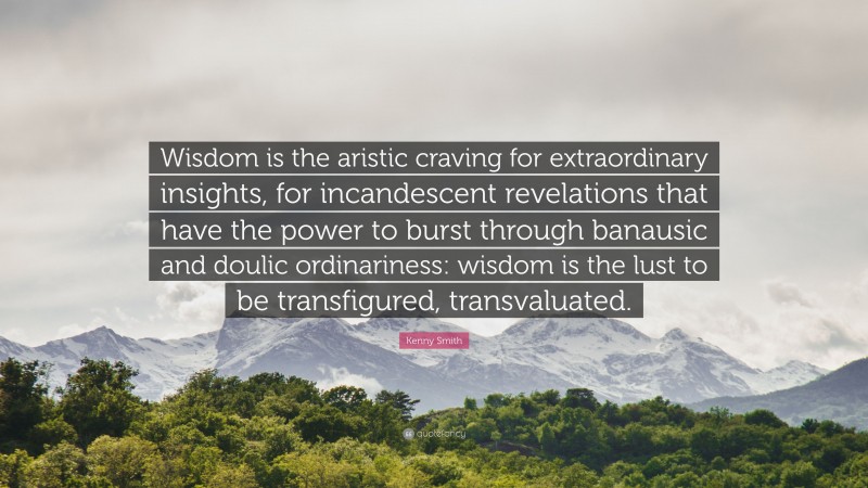 Kenny Smith Quote: “Wisdom is the aristic craving for extraordinary insights, for incandescent revelations that have the power to burst through banausic and doulic ordinariness: wisdom is the lust to be transfigured, transvaluated.”