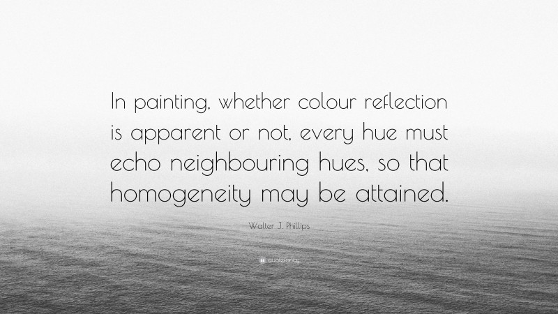 Walter J. Phillips Quote: “In painting, whether colour reflection is apparent or not, every hue must echo neighbouring hues, so that homogeneity may be attained.”