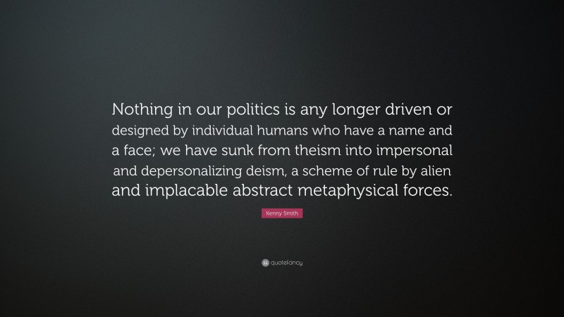 Kenny Smith Quote: “Nothing in our politics is any longer driven or designed by individual humans who have a name and a face; we have sunk from theism into impersonal and depersonalizing deism, a scheme of rule by alien and implacable abstract metaphysical forces.”