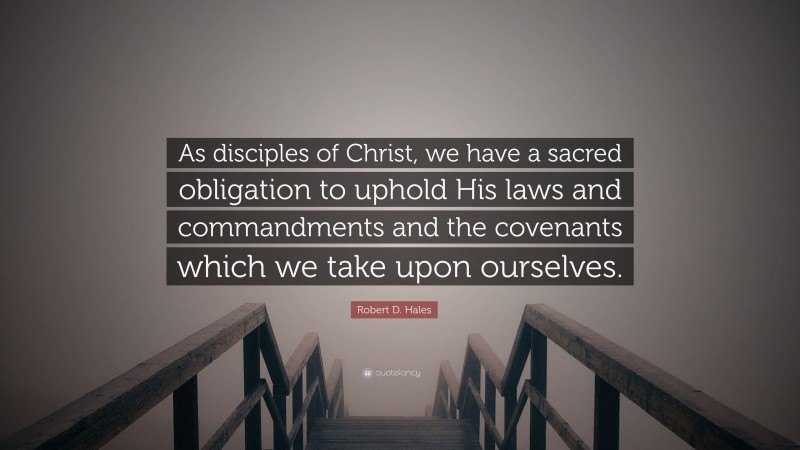 Robert D. Hales Quote: “As disciples of Christ, we have a sacred obligation to uphold His laws and commandments and the covenants which we take upon ourselves.”