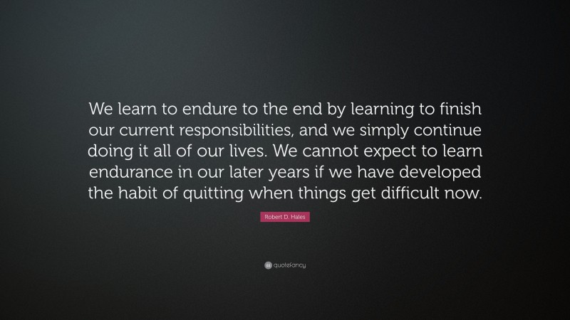 Robert D. Hales Quote: “We learn to endure to the end by learning to finish our current responsibilities, and we simply continue doing it all of our lives. We cannot expect to learn endurance in our later years if we have developed the habit of quitting when things get difficult now.”