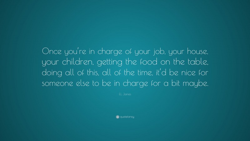 E.L. James Quote: “Once you’re in charge of your job, your house, your children, getting the food on the table, doing all of this, all of the time, it’d be nice for someone else to be in charge for a bit maybe.”