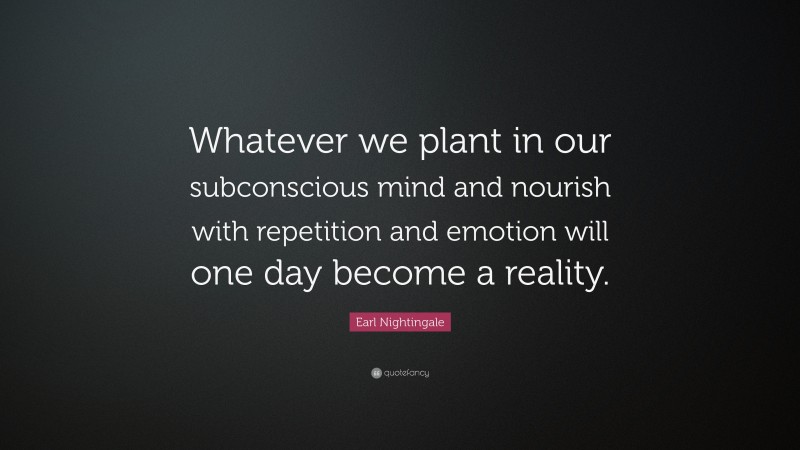Earl Nightingale Quote: “Whatever we plant in our subconscious mind and nourish with repetition and emotion will one day become a reality.”