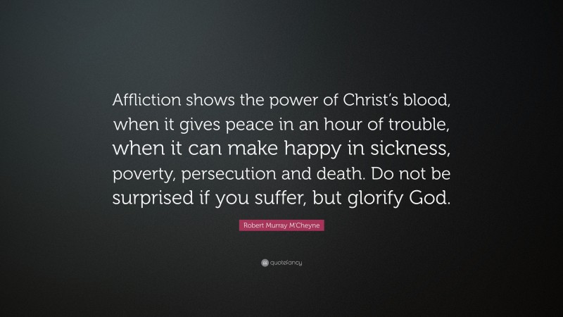 Robert Murray M'Cheyne Quote: “Affliction shows the power of Christ’s blood, when it gives peace in an hour of trouble, when it can make happy in sickness, poverty, persecution and death. Do not be surprised if you suffer, but glorify God.”
