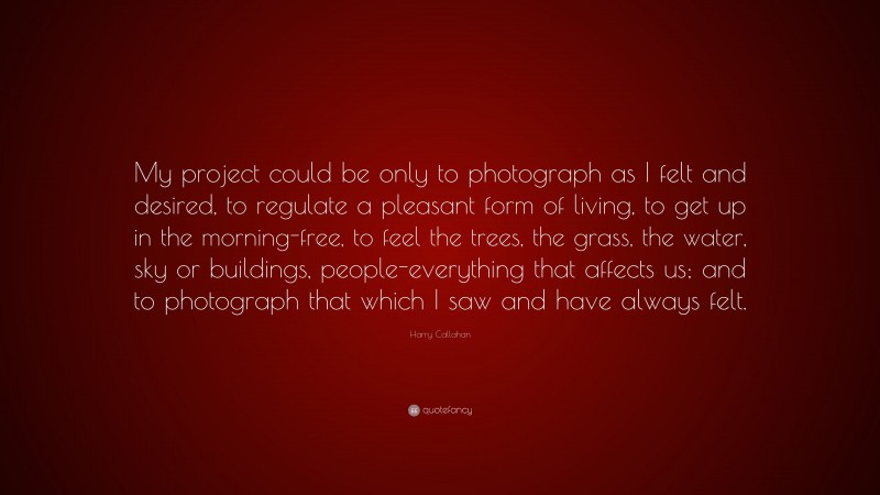 Harry Callahan Quote: “My project could be only to photograph as I felt and desired, to regulate a pleasant form of living, to get up in the morning-free, to feel the trees, the grass, the water, sky or buildings, people-everything that affects us; and to photograph that which I saw and have always felt.”