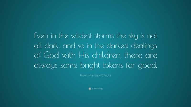 Robert Murray M'Cheyne Quote: “Even in the wildest storms the sky is not all dark; and so in the darkest dealings of God with His children, there are always some bright tokens for good.”