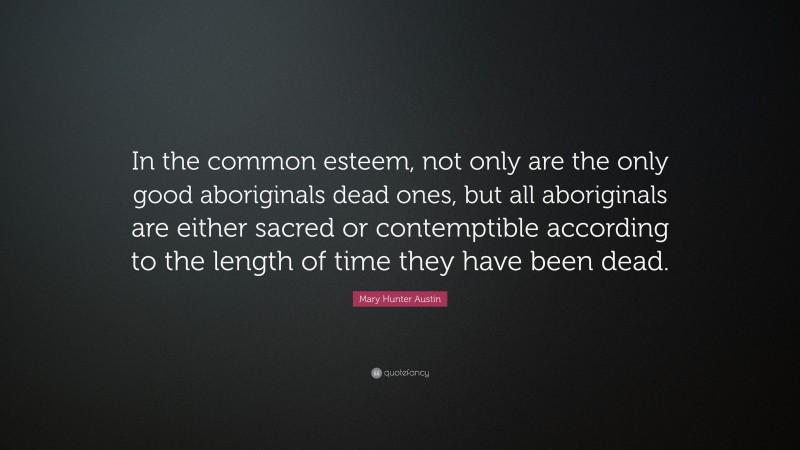 Mary Hunter Austin Quote: “In the common esteem, not only are the only good aboriginals dead ones, but all aboriginals are either sacred or contemptible according to the length of time they have been dead.”