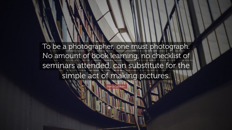 Harry Callahan Quote: “To be a photographer, one must photograph. No amount of book learning, no checklist of seminars attended, can substitute for the simple act of making pictures.”