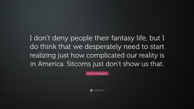 Richard Rodriguez Quote: “I don’t deny people their fantasy life, but I do think that we desperately need to start realizing just how complicated our reality is in America. Sitcoms just don’t show us that.”