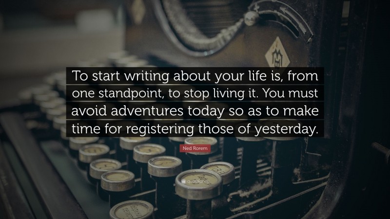 Ned Rorem Quote: “To start writing about your life is, from one standpoint, to stop living it. You must avoid adventures today so as to make time for registering those of yesterday.”