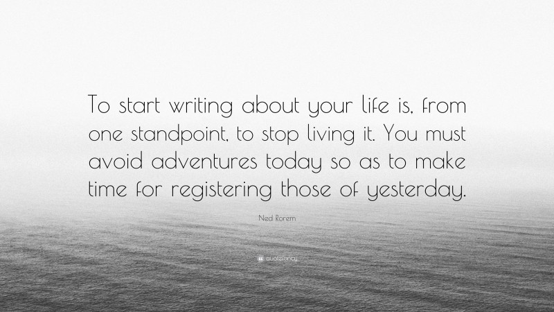 Ned Rorem Quote: “To start writing about your life is, from one standpoint, to stop living it. You must avoid adventures today so as to make time for registering those of yesterday.”
