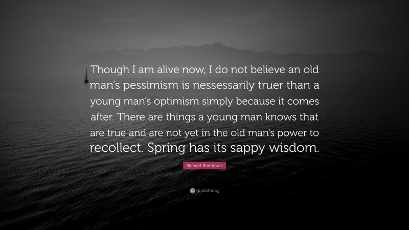 Richard Rodriguez Quote: “Though I am alive now, I do not believe an old man’s pessimism is nessessarily truer than a young man’s optimism simply because it comes after. There are things a young man knows that are true and are not yet in the old man’s power to recollect. Spring has its sappy wisdom.”