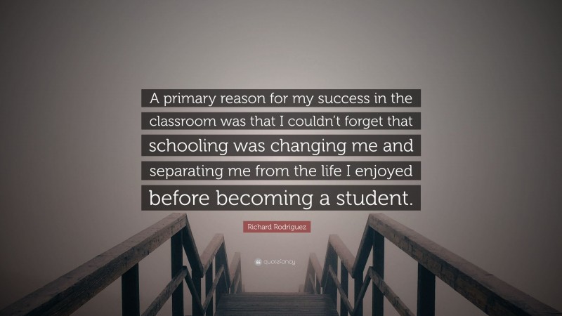 Richard Rodriguez Quote: “A primary reason for my success in the classroom was that I couldn’t forget that schooling was changing me and separating me from the life I enjoyed before becoming a student.”