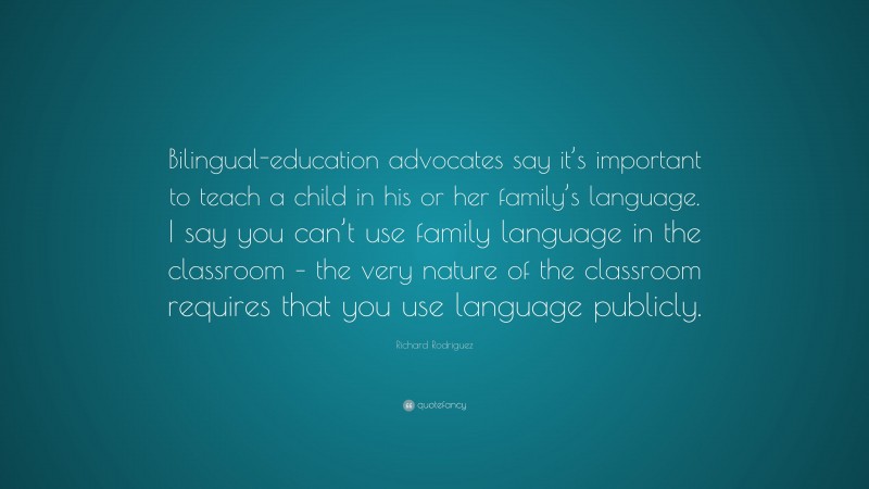 Richard Rodriguez Quote: “Bilingual-education advocates say it’s important to teach a child in his or her family’s language. I say you can’t use family language in the classroom – the very nature of the classroom requires that you use language publicly.”