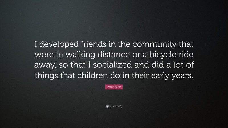 Paul Smith Quote: “I developed friends in the community that were in walking distance or a bicycle ride away, so that I socialized and did a lot of things that children do in their early years.”
