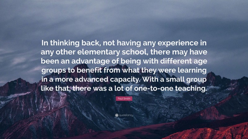 Paul Smith Quote: “In thinking back, not having any experience in any other elementary school, there may have been an advantage of being with different age groups to benefit from what they were learning in a more advanced capacity. With a small group like that, there was a lot of one-to-one teaching.”