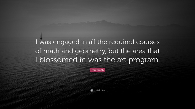 Paul Smith Quote: “I was engaged in all the required courses of math and geometry, but the area that I blossomed in was the art program.”
