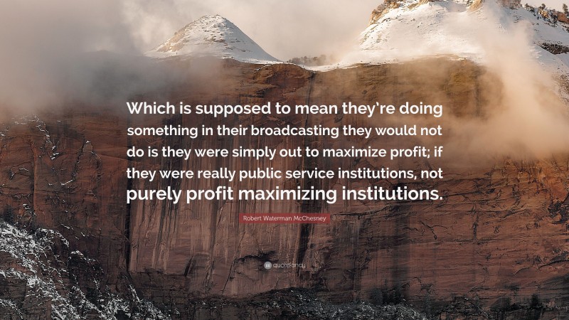 Robert Waterman McChesney Quote: “Which is supposed to mean they’re doing something in their broadcasting they would not do is they were simply out to maximize profit; if they were really public service institutions, not purely profit maximizing institutions.”