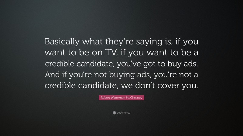 Robert Waterman McChesney Quote: “Basically what they’re saying is, if you want to be on TV, if you want to be a credible candidate, you’ve got to buy ads. And if you’re not buying ads, you’re not a credible candidate, we don’t cover you.”