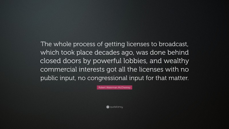 Robert Waterman McChesney Quote: “The whole process of getting licenses to broadcast, which took place decades ago, was done behind closed doors by powerful lobbies, and wealthy commercial interests got all the licenses with no public input, no congressional input for that matter.”